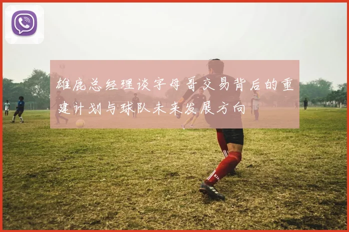 雄鹿总经理谈字母哥交易背后的重建计划与球队未来发展方向