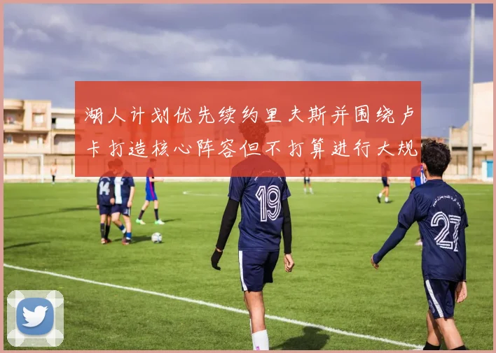 湖人计划优先续约里夫斯并围绕卢卡打造核心阵容但不打算进行大规模重建