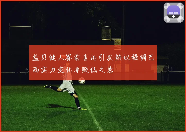 盐贝健人赛前言论引发热议强调巴西实力变化非贬低之意
