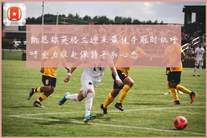 凯恩称英格兰迎来最佳夺冠时机呼吁全力以赴保持平和心态