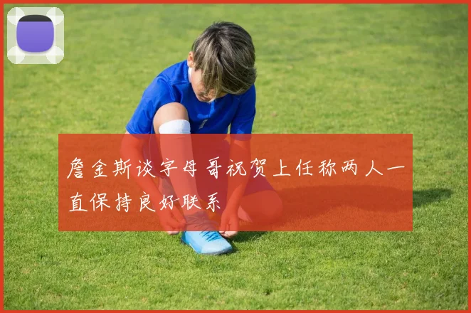 詹金斯谈字母哥祝贺上任称两人一直保持良好联系