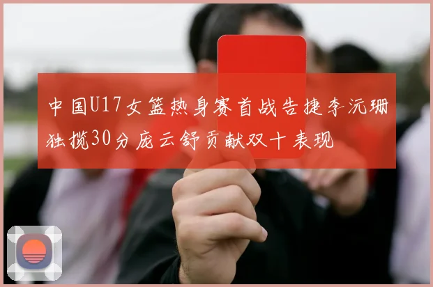 中国U17女篮热身赛首战告捷李沅珊独揽30分庞云舒贡献双十表现